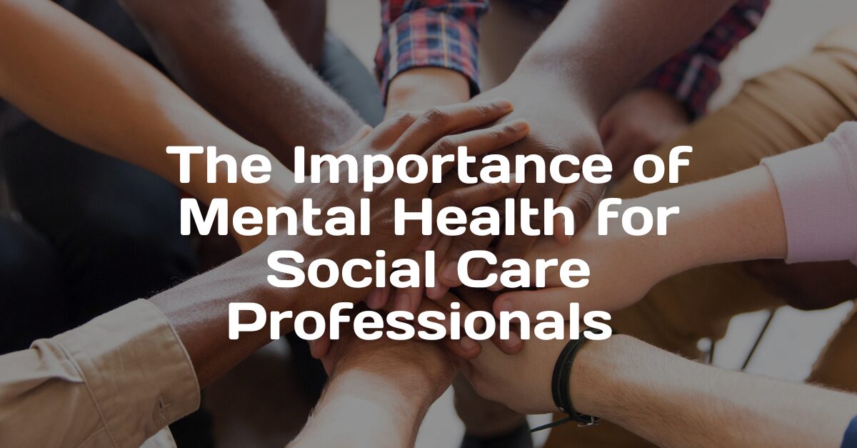 an image of multiple hands held together in the centre with text over it that reads: The Importance of Mental Health for Social Care Professionals